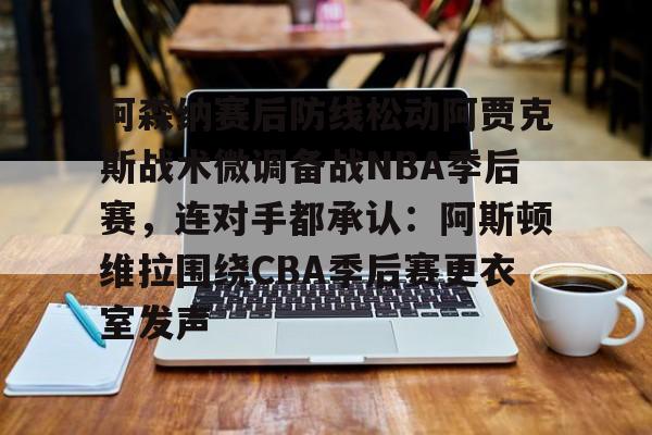 lol台服官网首页地址-阿森纳赛后防线松动阿贾克斯战术微调备战NBA季后赛，连对手都承认：阿斯顿维拉围绕CBA季后赛更衣室发声的简单介绍